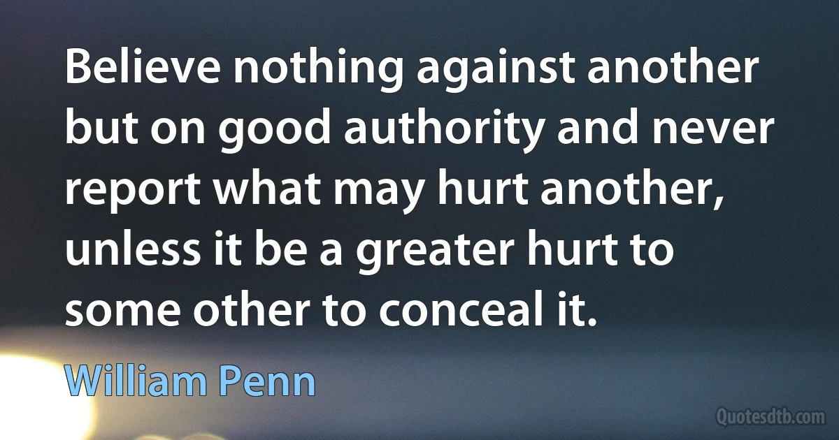 Believe nothing against another but on good authority and never report what may hurt another, unless it be a greater hurt to some other to conceal it. (William Penn)