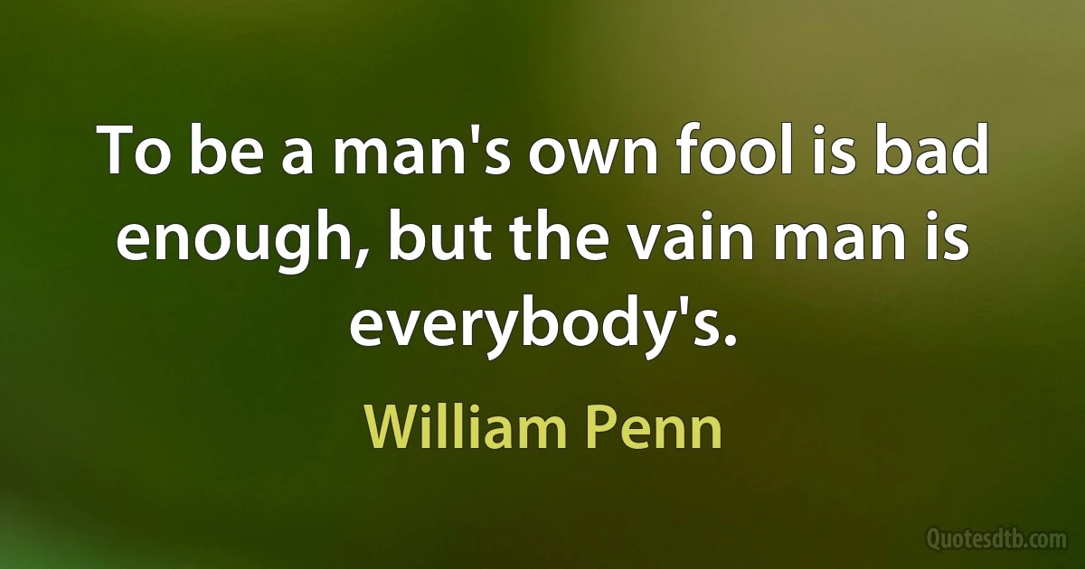 To be a man's own fool is bad enough, but the vain man is everybody's. (William Penn)