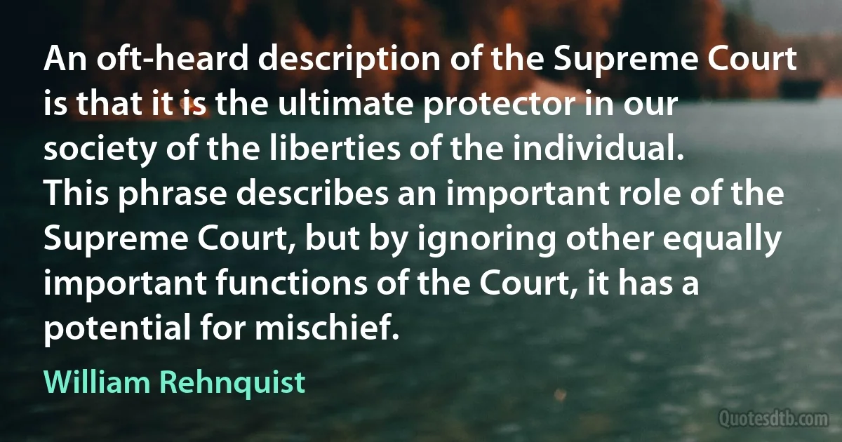 An oft-heard description of the Supreme Court is that it is the ultimate protector in our society of the liberties of the individual. This phrase describes an important role of the Supreme Court, but by ignoring other equally important functions of the Court, it has a potential for mischief. (William Rehnquist)