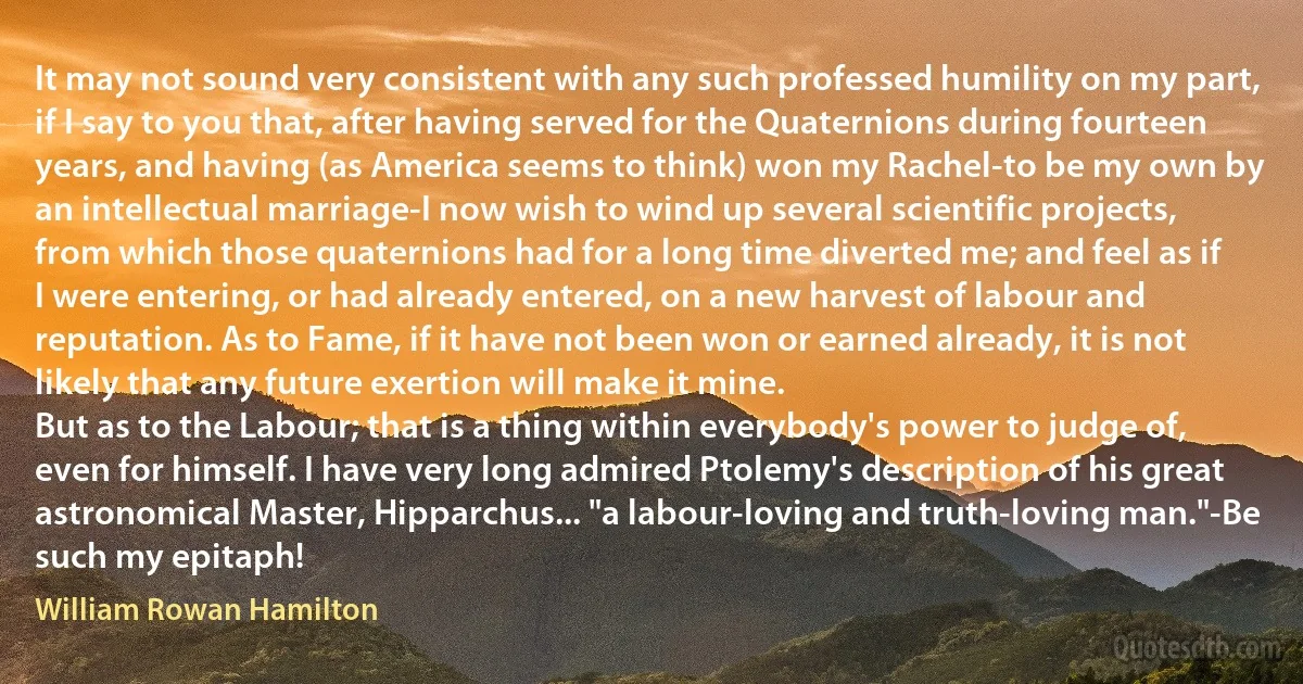 It may not sound very consistent with any such professed humility on my part, if I say to you that, after having served for the Quaternions during fourteen years, and having (as America seems to think) won my Rachel-to be my own by an intellectual marriage-I now wish to wind up several scientific projects, from which those quaternions had for a long time diverted me; and feel as if I were entering, or had already entered, on a new harvest of labour and reputation. As to Fame, if it have not been won or earned already, it is not likely that any future exertion will make it mine.
But as to the Labour; that is a thing within everybody's power to judge of, even for himself. I have very long admired Ptolemy's description of his great astronomical Master, Hipparchus... "a labour-loving and truth-loving man."-Be such my epitaph! (William Rowan Hamilton)