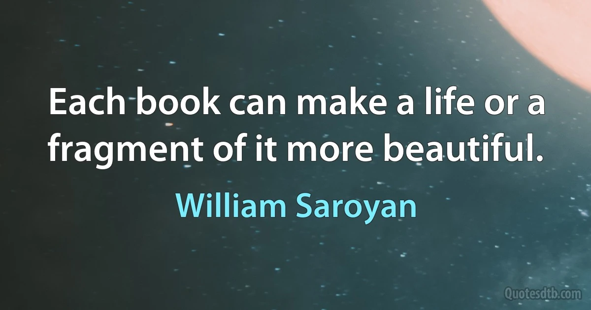 Each book can make a life or a fragment of it more beautiful. (William Saroyan)