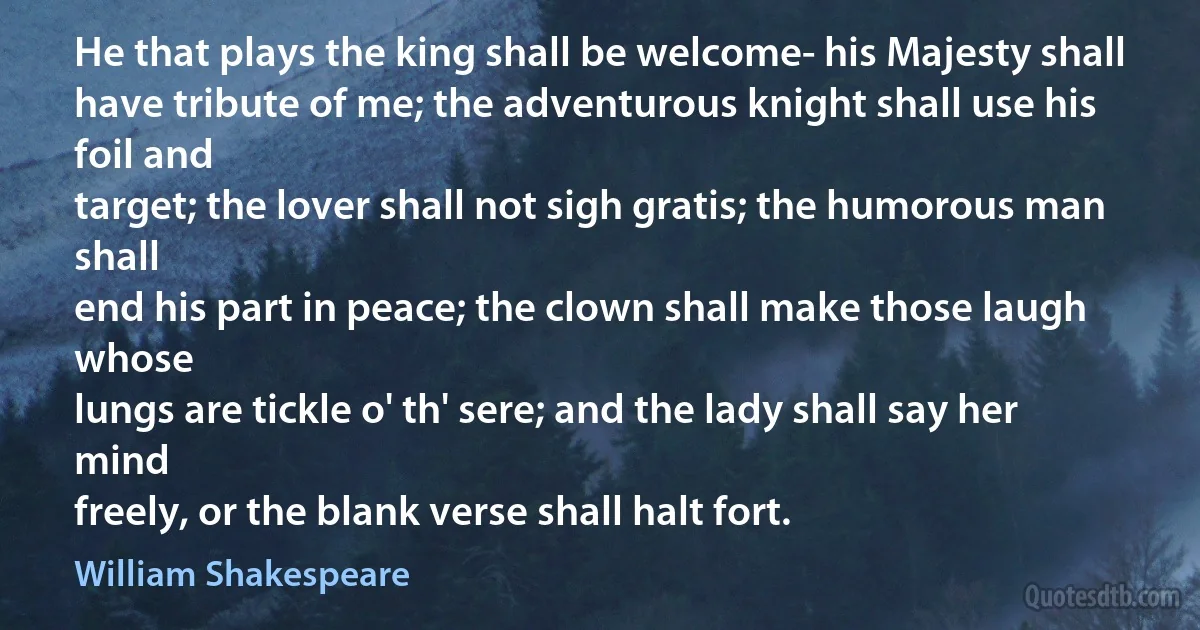 He that plays the king shall be welcome- his Majesty shall
have tribute of me; the adventurous knight shall use his foil and
target; the lover shall not sigh gratis; the humorous man shall
end his part in peace; the clown shall make those laugh whose
lungs are tickle o' th' sere; and the lady shall say her mind
freely, or the blank verse shall halt fort. (William Shakespeare)