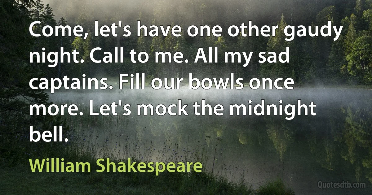 Come, let's have one other gaudy night. Call to me. All my sad captains. Fill our bowls once more. Let's mock the midnight bell. (William Shakespeare)