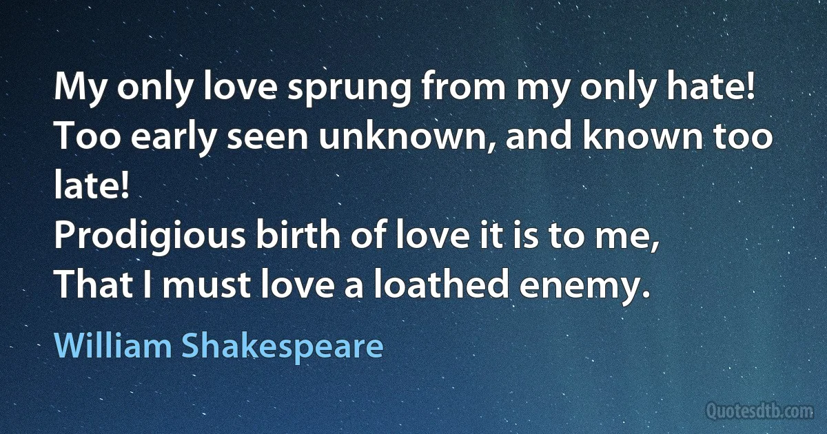 My only love sprung from my only hate!
Too early seen unknown, and known too late!
Prodigious birth of love it is to me,
That I must love a loathed enemy. (William Shakespeare)