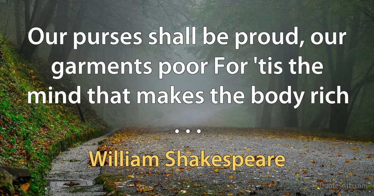 Our purses shall be proud, our garments poor For 'tis the mind that makes the body rich . . . (William Shakespeare)