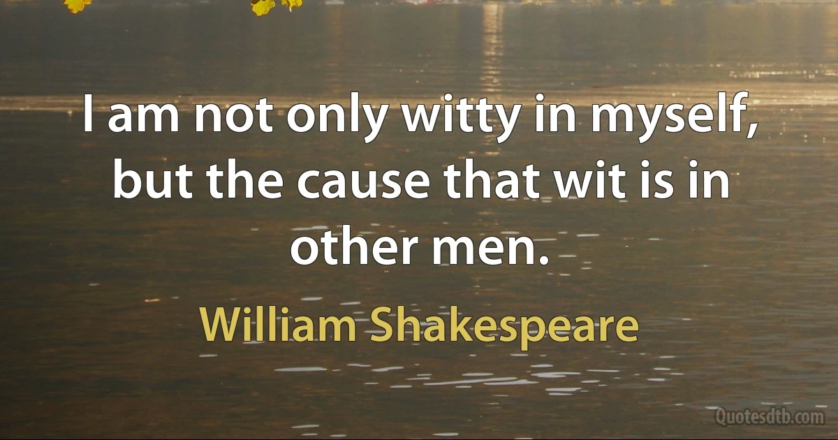 I am not only witty in myself, but the cause that wit is in other men. (William Shakespeare)