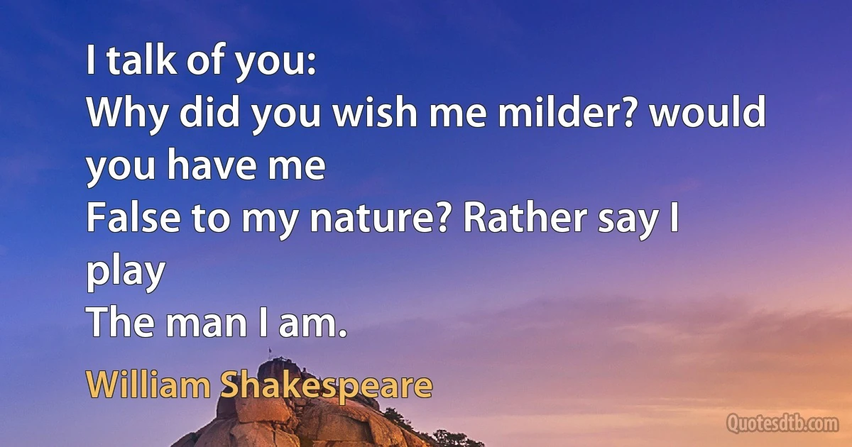 I talk of you:
Why did you wish me milder? would you have me
False to my nature? Rather say I play
The man I am. (William Shakespeare)