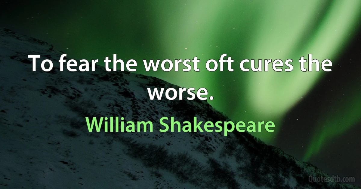 To fear the worst oft cures the worse. (William Shakespeare)