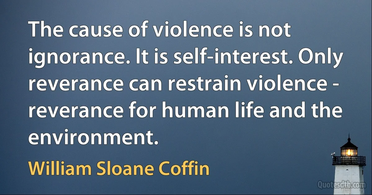 The cause of violence is not ignorance. It is self-interest. Only reverance can restrain violence - reverance for human life and the environment. (William Sloane Coffin)