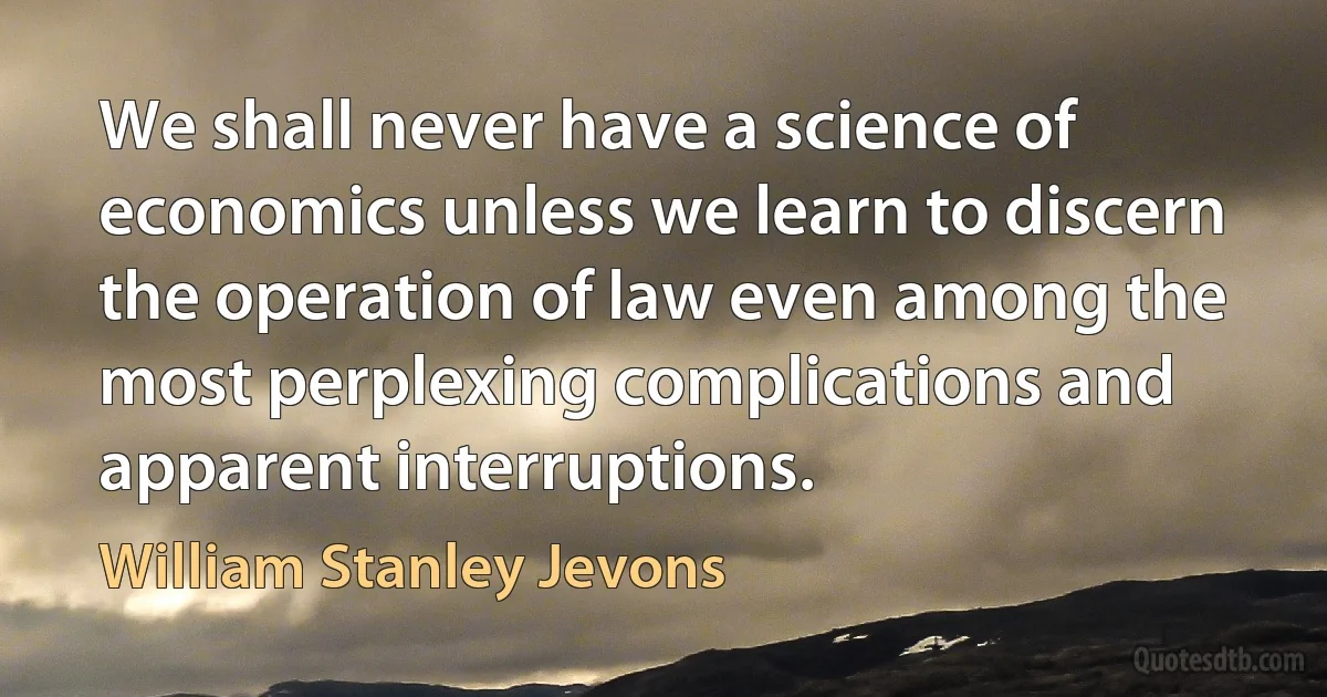 We shall never have a science of economics unless we learn to discern the operation of law even among the most perplexing complications and apparent interruptions. (William Stanley Jevons)