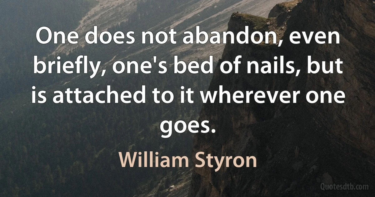 One does not abandon, even briefly, one's bed of nails, but is attached to it wherever one goes. (William Styron)