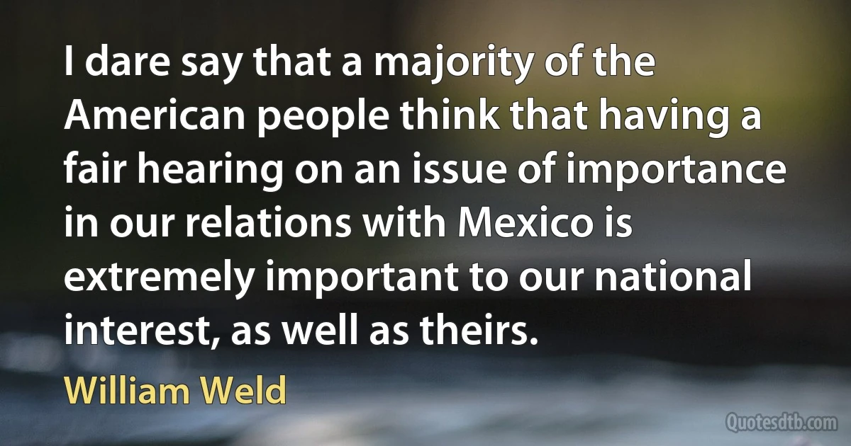 I dare say that a majority of the American people think that having a fair hearing on an issue of importance in our relations with Mexico is extremely important to our national interest, as well as theirs. (William Weld)