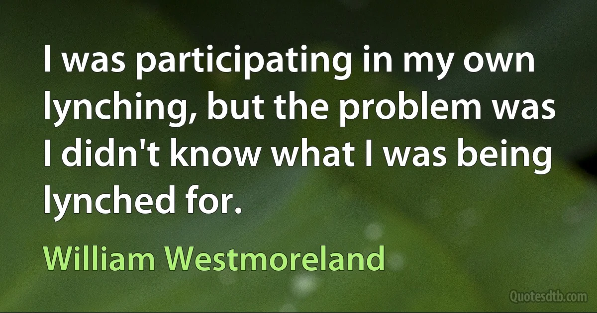 I was participating in my own lynching, but the problem was I didn't know what I was being lynched for. (William Westmoreland)