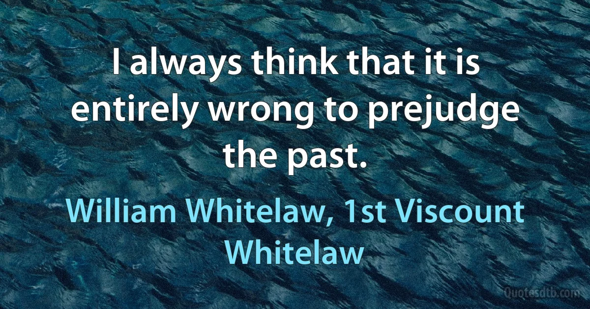 I always think that it is entirely wrong to prejudge the past. (William Whitelaw, 1st Viscount Whitelaw)