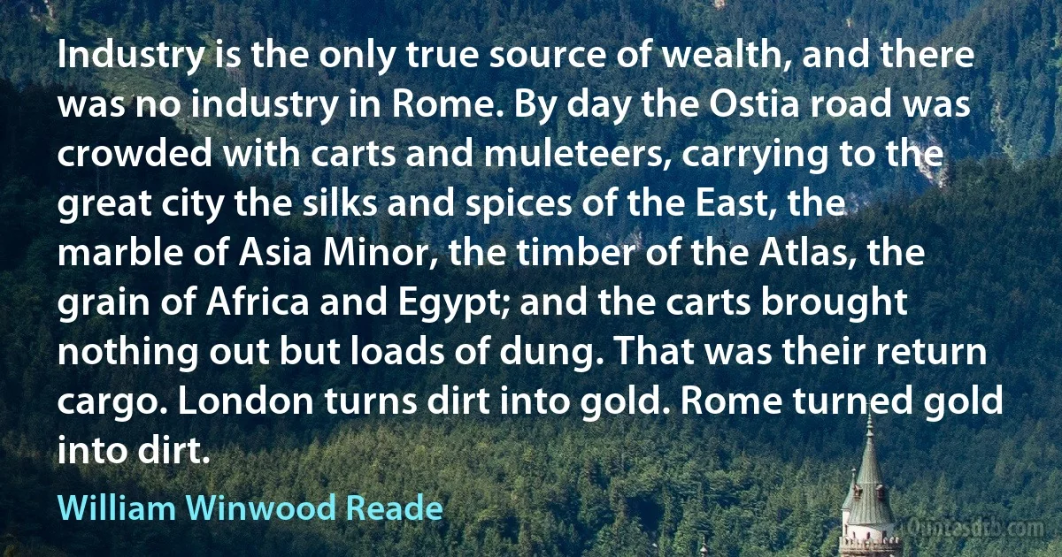 Industry is the only true source of wealth, and there was no industry in Rome. By day the Ostia road was crowded with carts and muleteers, carrying to the great city the silks and spices of the East, the marble of Asia Minor, the timber of the Atlas, the grain of Africa and Egypt; and the carts brought nothing out but loads of dung. That was their return cargo. London turns dirt into gold. Rome turned gold into dirt. (William Winwood Reade)