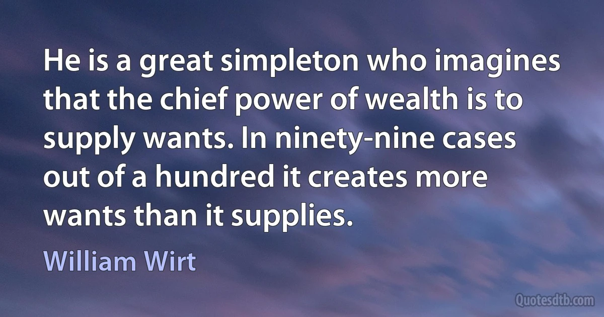 He is a great simpleton who imagines that the chief power of wealth is to supply wants. In ninety-nine cases out of a hundred it creates more wants than it supplies. (William Wirt)