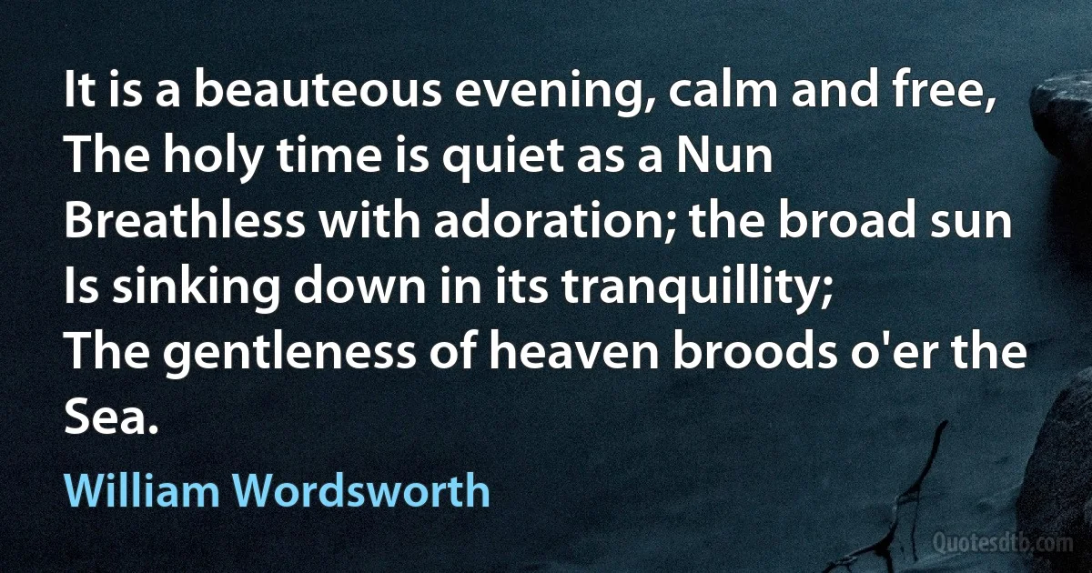 It is a beauteous evening, calm and free,
The holy time is quiet as a Nun
Breathless with adoration; the broad sun
Is sinking down in its tranquillity;
The gentleness of heaven broods o'er the Sea. (William Wordsworth)