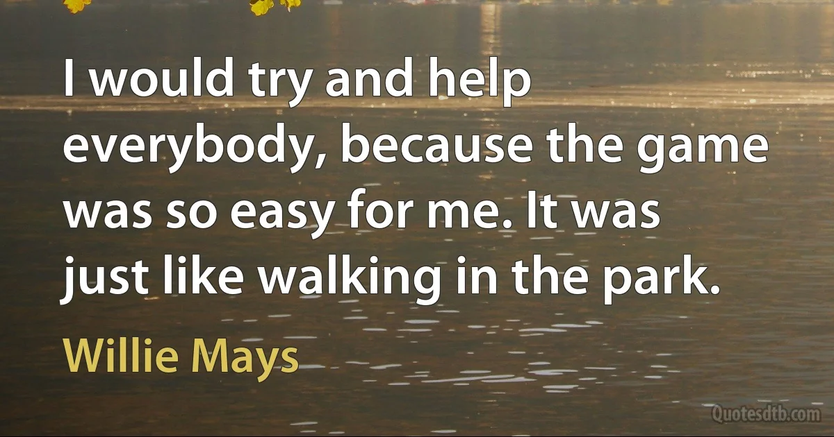 I would try and help everybody, because the game was so easy for me. It was just like walking in the park. (Willie Mays)