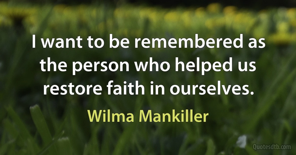 I want to be remembered as the person who helped us restore faith in ourselves. (Wilma Mankiller)