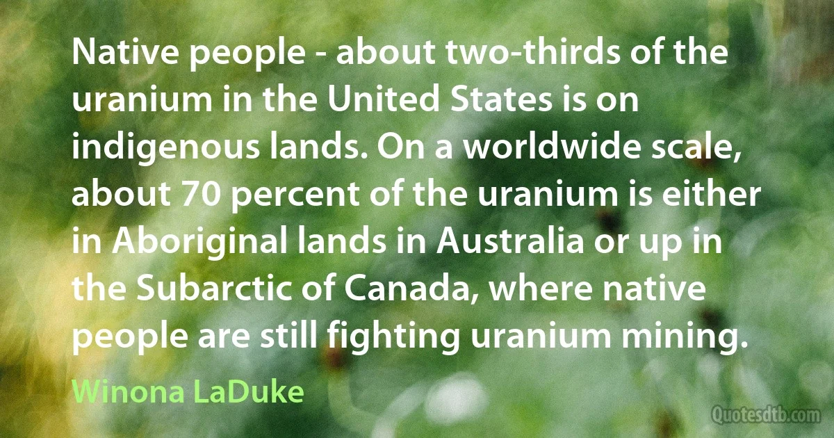 Native people - about two-thirds of the uranium in the United States is on indigenous lands. On a worldwide scale, about 70 percent of the uranium is either in Aboriginal lands in Australia or up in the Subarctic of Canada, where native people are still fighting uranium mining. (Winona LaDuke)