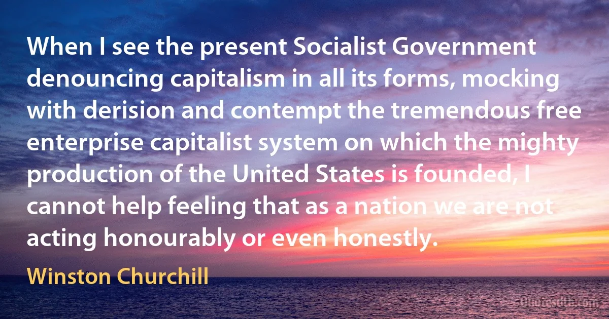 When I see the present Socialist Government denouncing capitalism in all its forms, mocking with derision and contempt the tremendous free enterprise capitalist system on which the mighty production of the United States is founded, I cannot help feeling that as a nation we are not acting honourably or even honestly. (Winston Churchill)