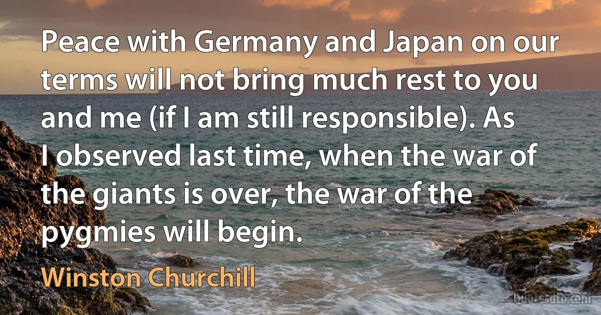 Peace with Germany and Japan on our terms will not bring much rest to you and me (if I am still responsible). As I observed last time, when the war of the giants is over, the war of the pygmies will begin. (Winston Churchill)