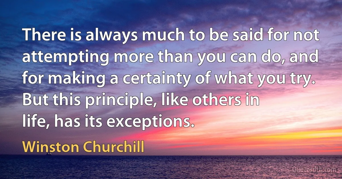 There is always much to be said for not attempting more than you can do, and for making a certainty of what you try. But this principle, like others in life, has its exceptions. (Winston Churchill)