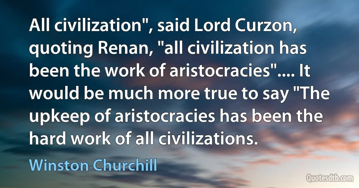 All civilization", said Lord Curzon, quoting Renan, "all civilization has been the work of aristocracies".... It would be much more true to say "The upkeep of aristocracies has been the hard work of all civilizations. (Winston Churchill)