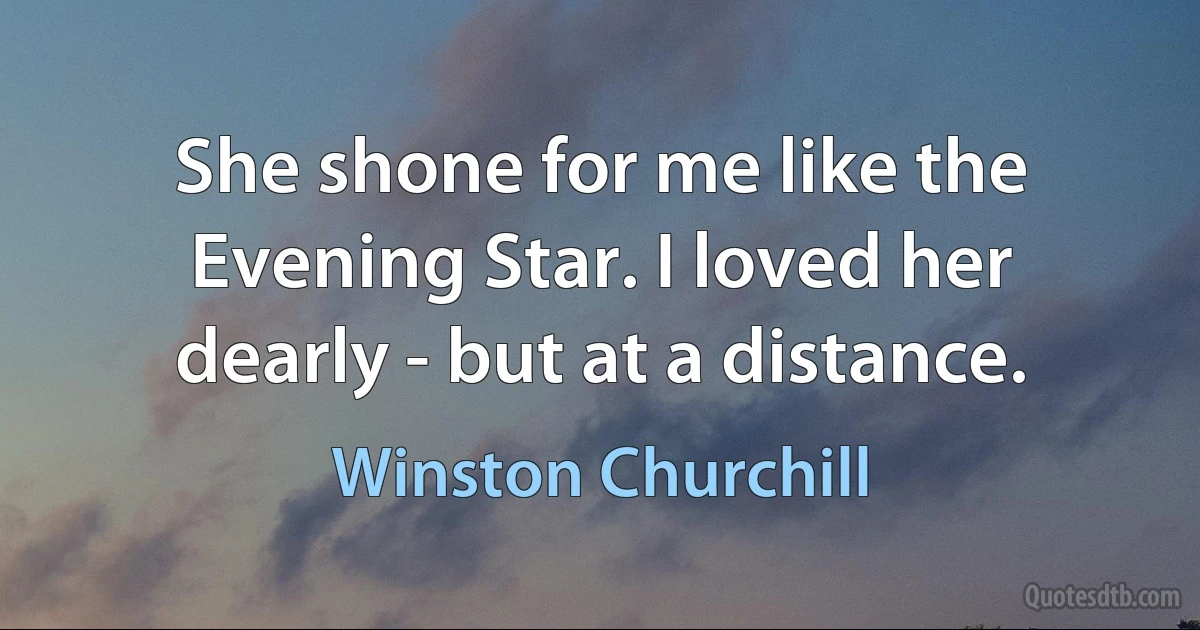 She shone for me like the Evening Star. I loved her dearly - but at a distance. (Winston Churchill)