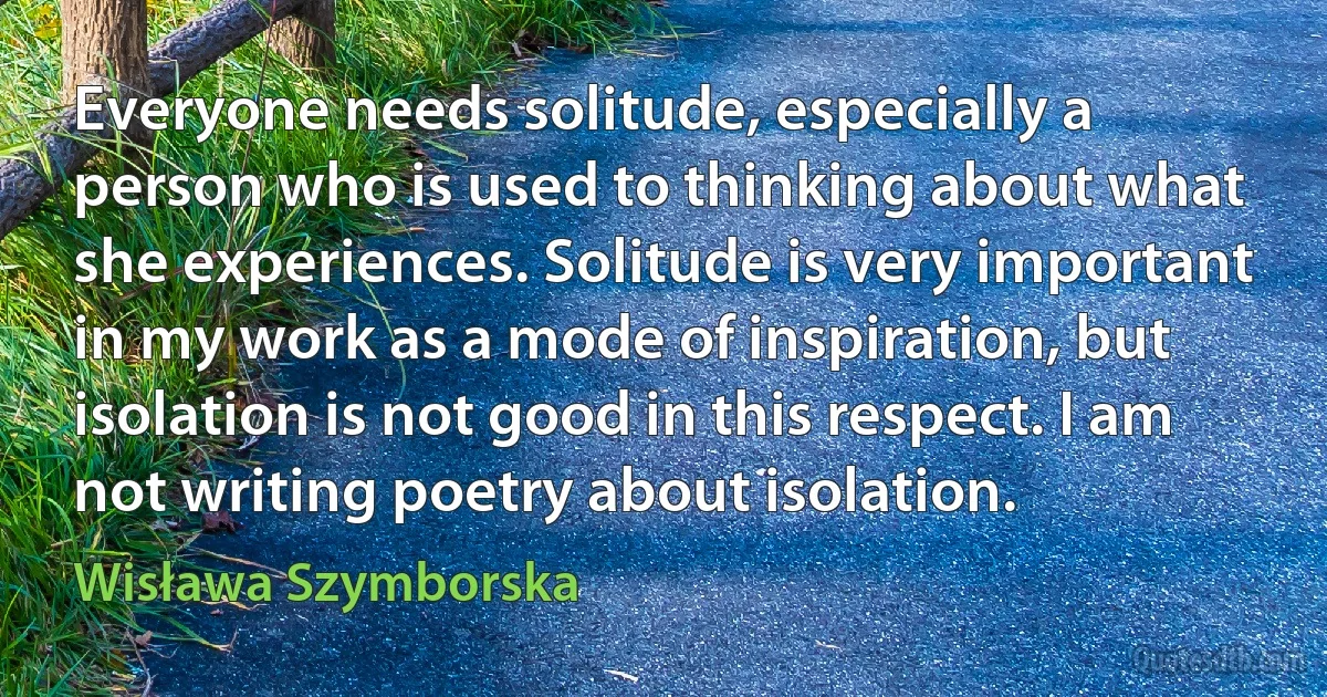 Everyone needs solitude, especially a person who is used to thinking about what she experiences. Solitude is very important in my work as a mode of inspiration, but isolation is not good in this respect. I am not writing poetry about isolation. (Wisława Szymborska)