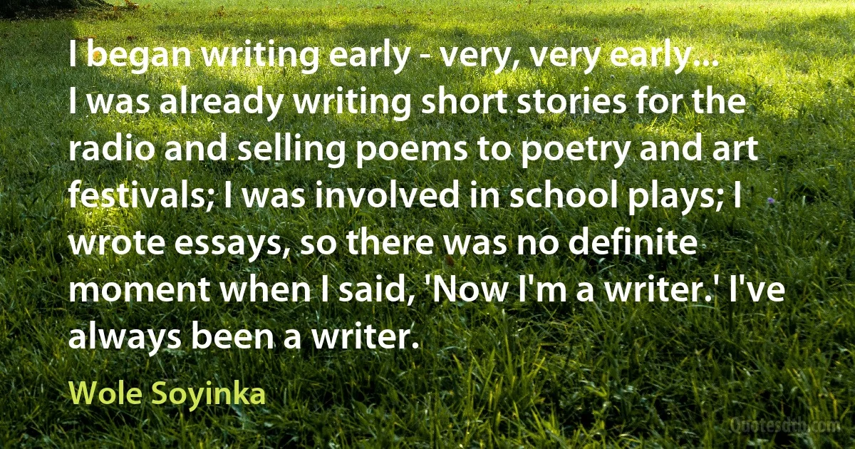 I began writing early - very, very early... I was already writing short stories for the radio and selling poems to poetry and art festivals; I was involved in school plays; I wrote essays, so there was no definite moment when I said, 'Now I'm a writer.' I've always been a writer. (Wole Soyinka)