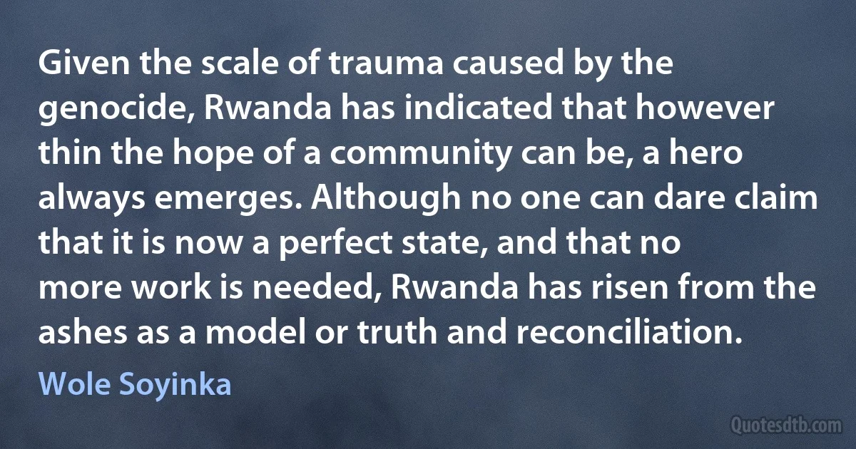 Given the scale of trauma caused by the genocide, Rwanda has indicated that however thin the hope of a community can be, a hero always emerges. Although no one can dare claim that it is now a perfect state, and that no more work is needed, Rwanda has risen from the ashes as a model or truth and reconciliation. (Wole Soyinka)