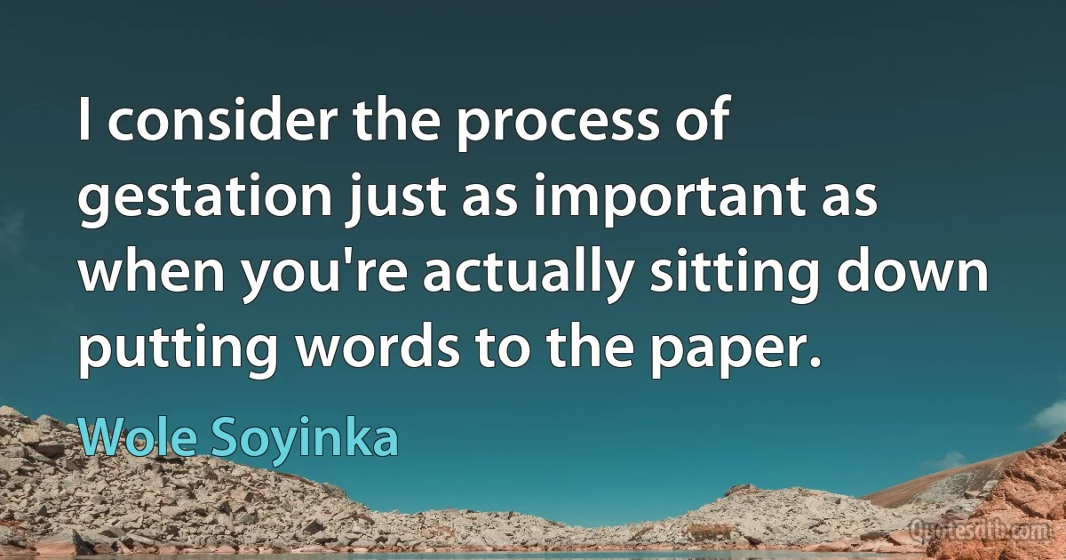 I consider the process of gestation just as important as when you're actually sitting down putting words to the paper. (Wole Soyinka)