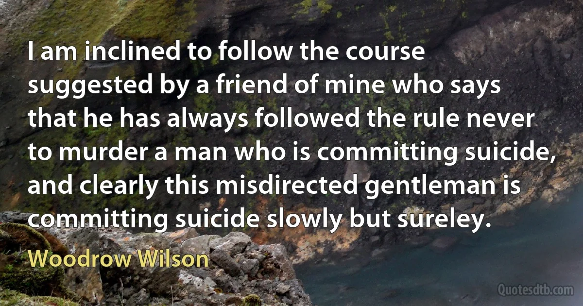 I am inclined to follow the course suggested by a friend of mine who says that he has always followed the rule never to murder a man who is committing suicide, and clearly this misdirected gentleman is committing suicide slowly but sureley. (Woodrow Wilson)