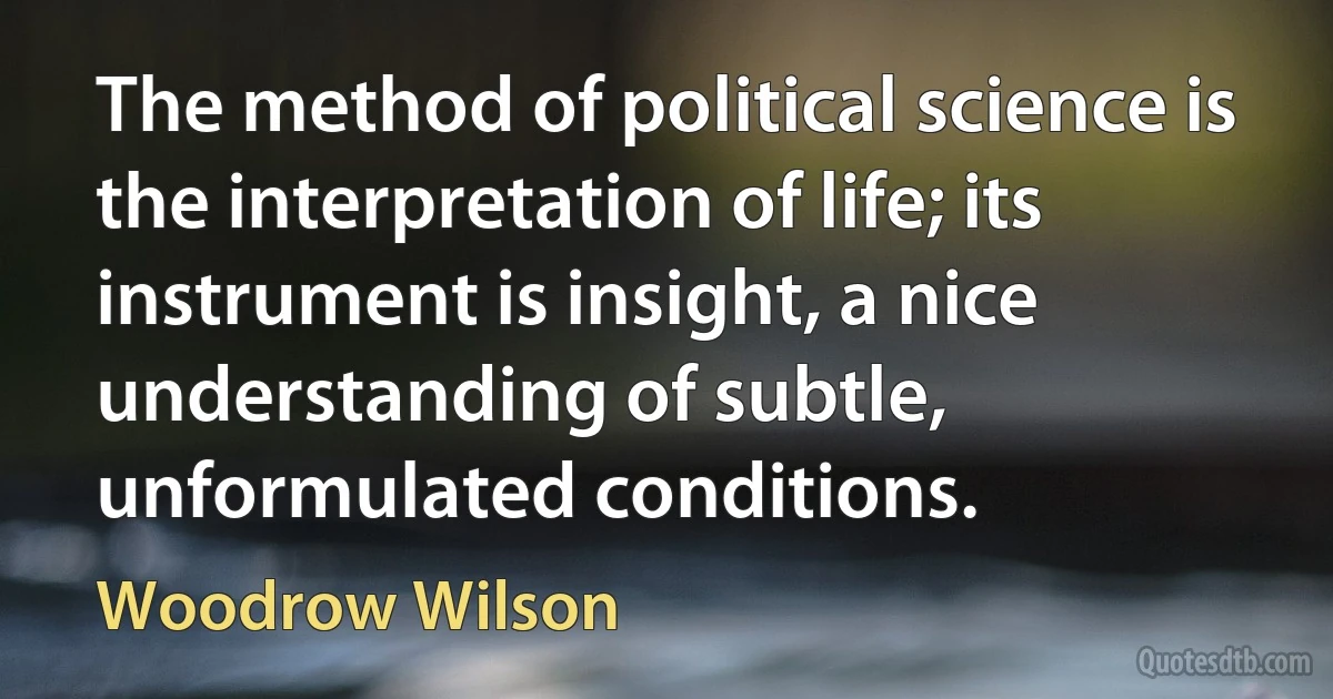 The method of political science is the interpretation of life; its instrument is insight, a nice understanding of subtle, unformulated conditions. (Woodrow Wilson)