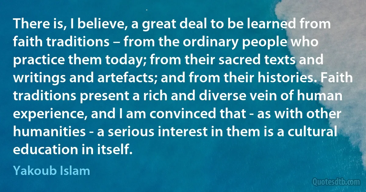 There is, I believe, a great deal to be learned from faith traditions – from the ordinary people who practice them today; from their sacred texts and writings and artefacts; and from their histories. Faith traditions present a rich and diverse vein of human experience, and I am convinced that - as with other humanities - a serious interest in them is a cultural education in itself. (Yakoub Islam)