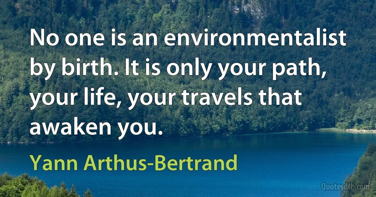 No one is an environmentalist by birth. It is only your path, your life, your travels that awaken you. (Yann Arthus-Bertrand)