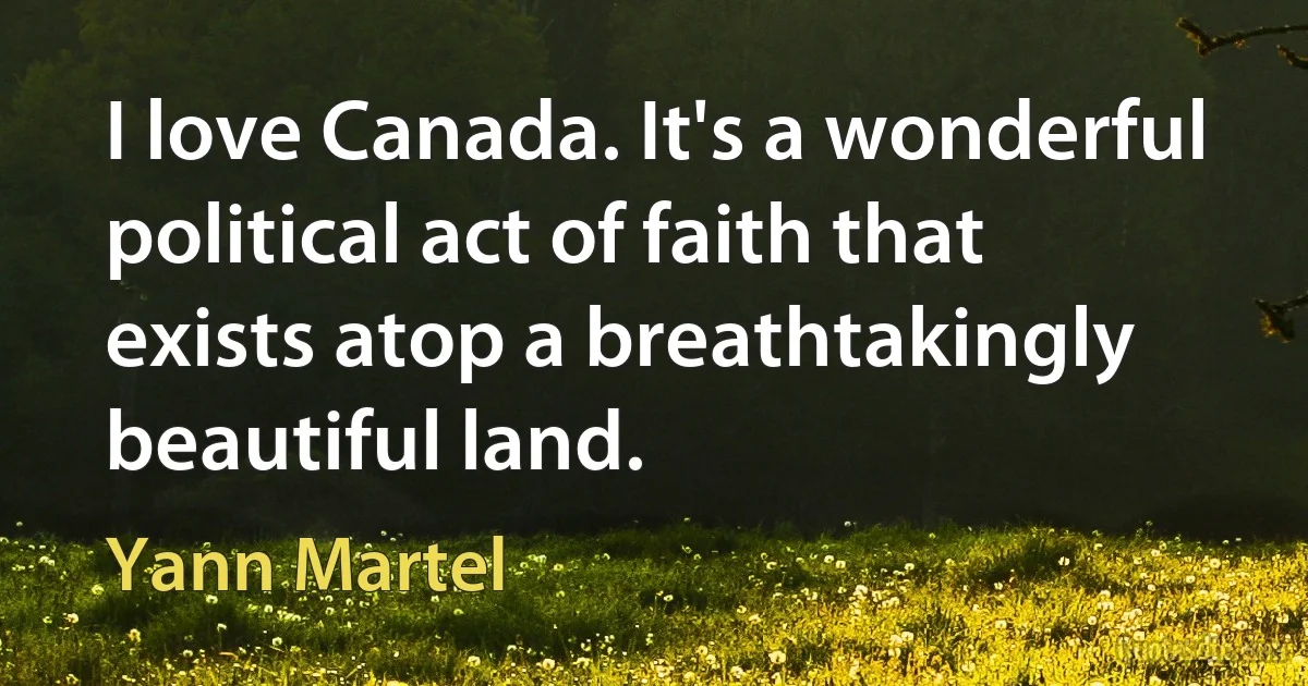 I love Canada. It's a wonderful political act of faith that exists atop a breathtakingly beautiful land. (Yann Martel)