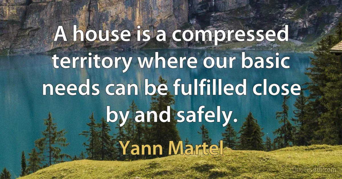 A house is a compressed territory where our basic needs can be fulfilled close by and safely. (Yann Martel)