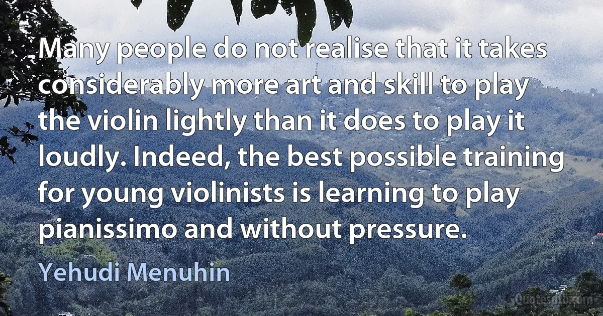 Many people do not realise that it takes considerably more art and skill to play the violin lightly than it does to play it loudly. Indeed, the best possible training for young violinists is learning to play pianissimo and without pressure. (Yehudi Menuhin)