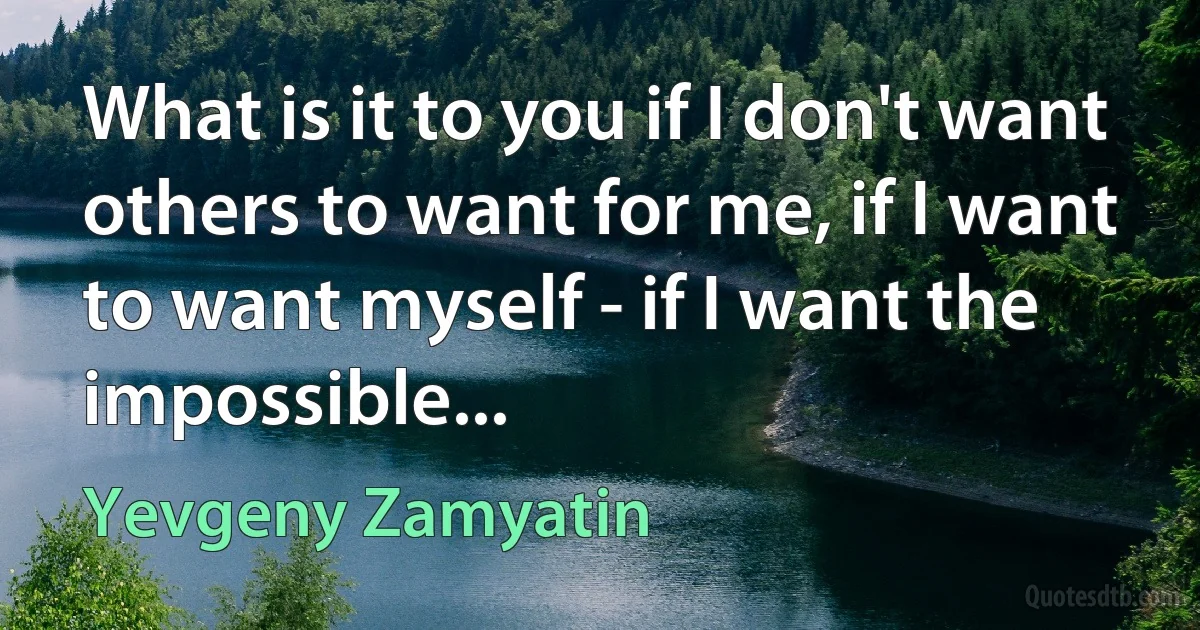 What is it to you if I don't want others to want for me, if I want to want myself - if I want the impossible... (Yevgeny Zamyatin)