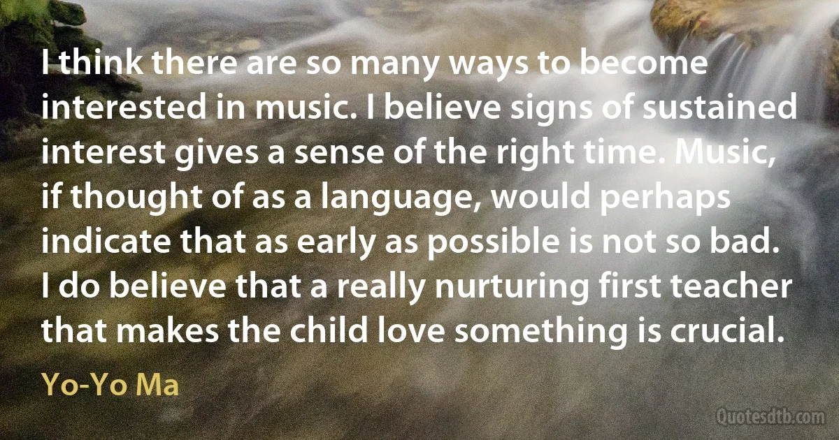 I think there are so many ways to become interested in music. I believe signs of sustained interest gives a sense of the right time. Music, if thought of as a language, would perhaps indicate that as early as possible is not so bad. I do believe that a really nurturing first teacher that makes the child love something is crucial. (Yo-Yo Ma)