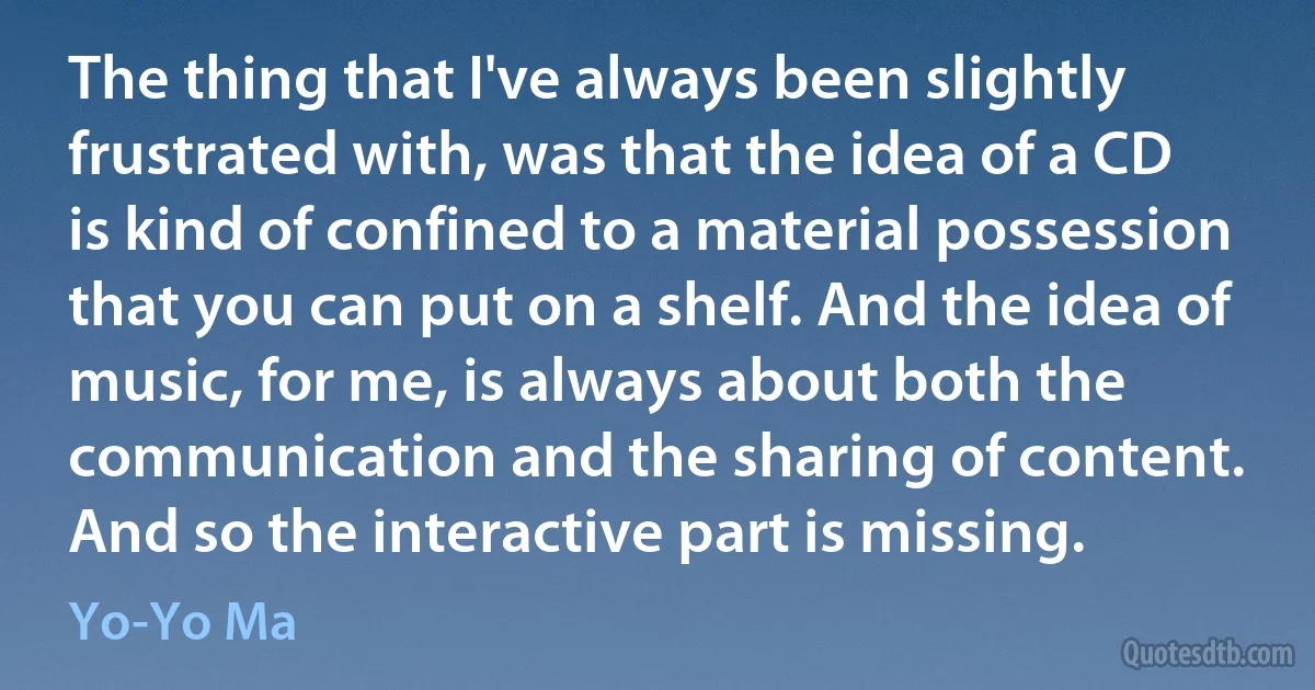 The thing that I've always been slightly frustrated with, was that the idea of a CD is kind of confined to a material possession that you can put on a shelf. And the idea of music, for me, is always about both the communication and the sharing of content. And so the interactive part is missing. (Yo-Yo Ma)