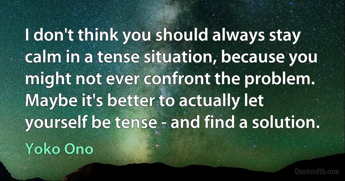 I don't think you should always stay calm in a tense situation, because you might not ever confront the problem. Maybe it's better to actually let yourself be tense - and find a solution. (Yoko Ono)