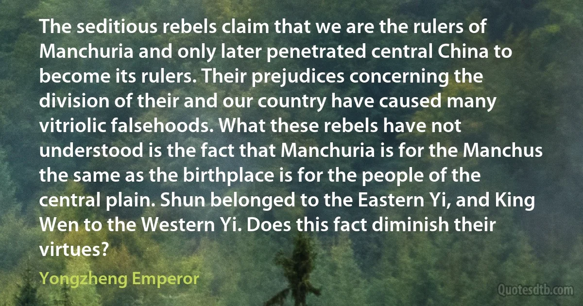 The seditious rebels claim that we are the rulers of Manchuria and only later penetrated central China to become its rulers. Their prejudices concerning the division of their and our country have caused many vitriolic falsehoods. What these rebels have not understood is the fact that Manchuria is for the Manchus the same as the birthplace is for the people of the central plain. Shun belonged to the Eastern Yi, and King Wen to the Western Yi. Does this fact diminish their virtues? (Yongzheng Emperor)