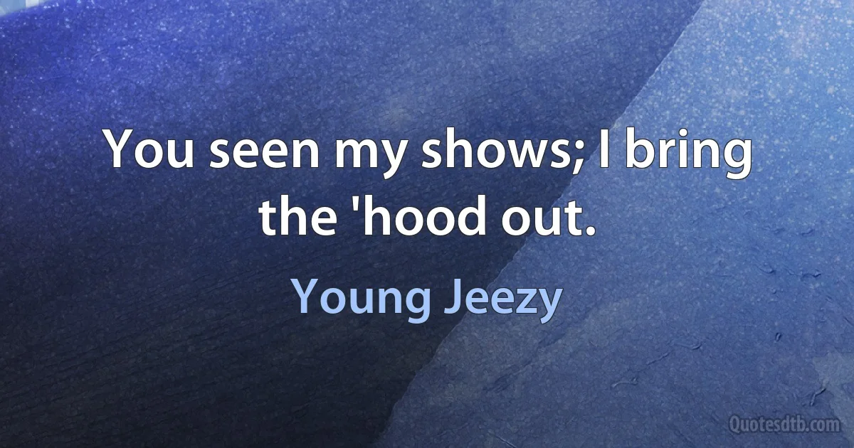 You seen my shows; I bring the 'hood out. (Young Jeezy)