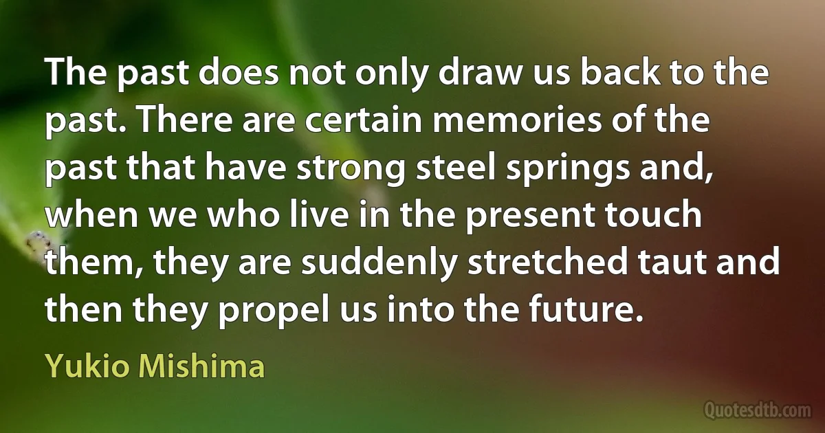 The past does not only draw us back to the past. There are certain memories of the past that have strong steel springs and, when we who live in the present touch them, they are suddenly stretched taut and then they propel us into the future. (Yukio Mishima)