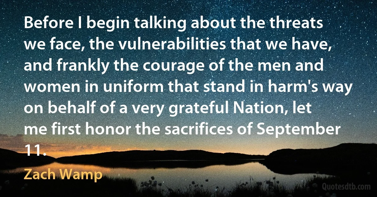 Before I begin talking about the threats we face, the vulnerabilities that we have, and frankly the courage of the men and women in uniform that stand in harm's way on behalf of a very grateful Nation, let me first honor the sacrifices of September 11. (Zach Wamp)