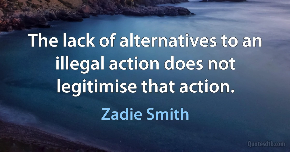 The lack of alternatives to an illegal action does not legitimise that action. (Zadie Smith)