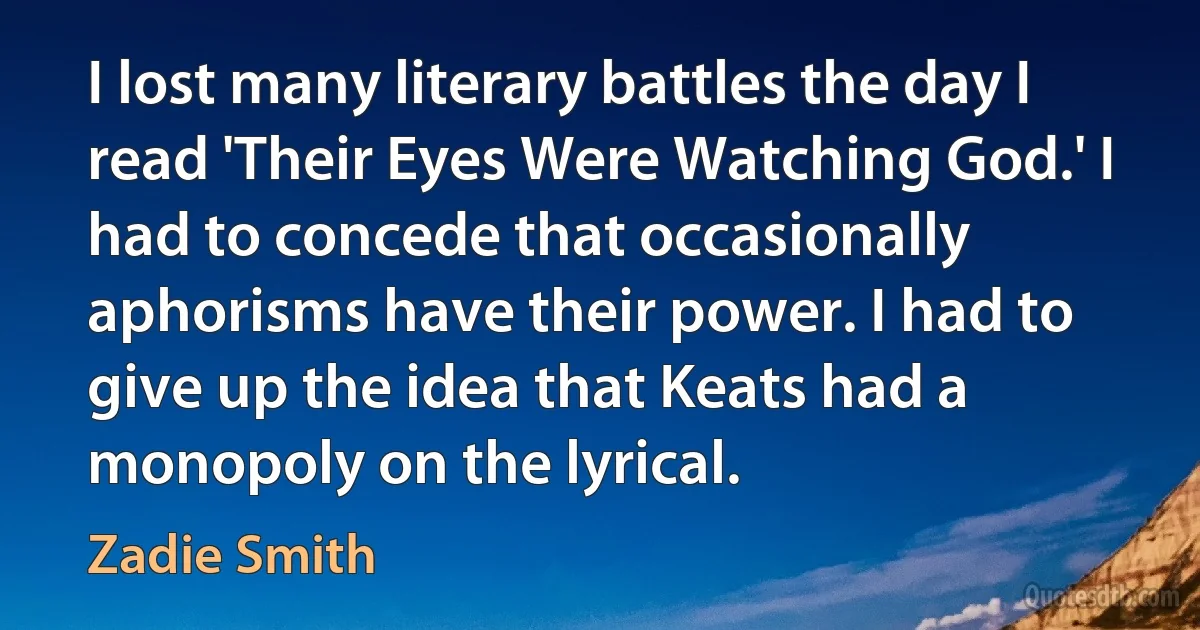 I lost many literary battles the day I read 'Their Eyes Were Watching God.' I had to concede that occasionally aphorisms have their power. I had to give up the idea that Keats had a monopoly on the lyrical. (Zadie Smith)